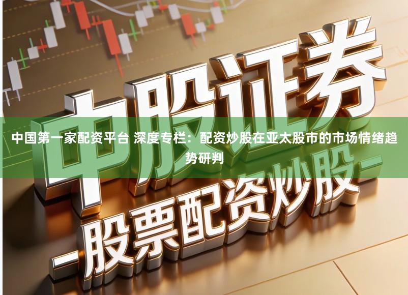 中国第一家配资平台 深度专栏:配资炒股在亚太股市的市场情绪趋势研判
