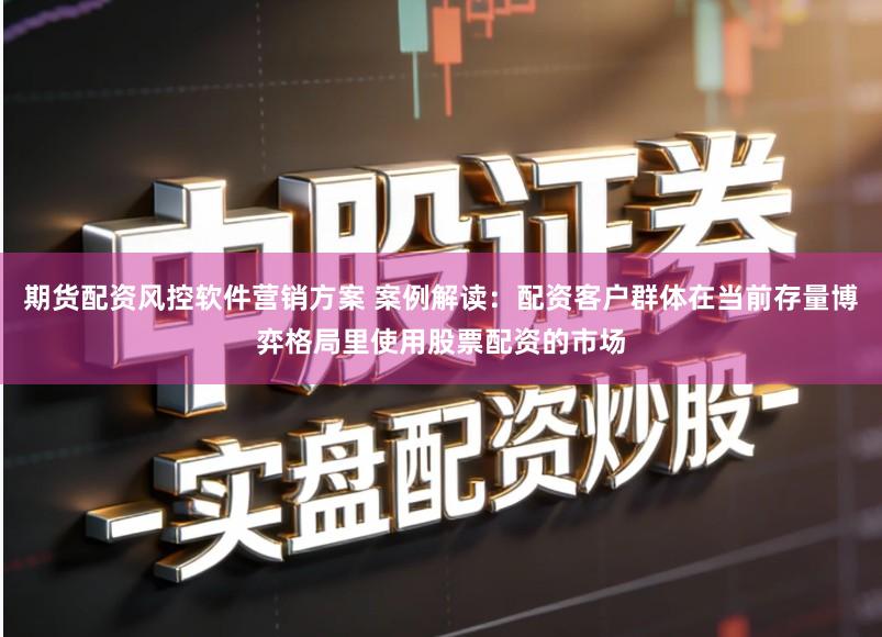 期货配资风控软件营销方案 案例解读:配资客户群体在当前存量博弈格局里使用股票配资的市场