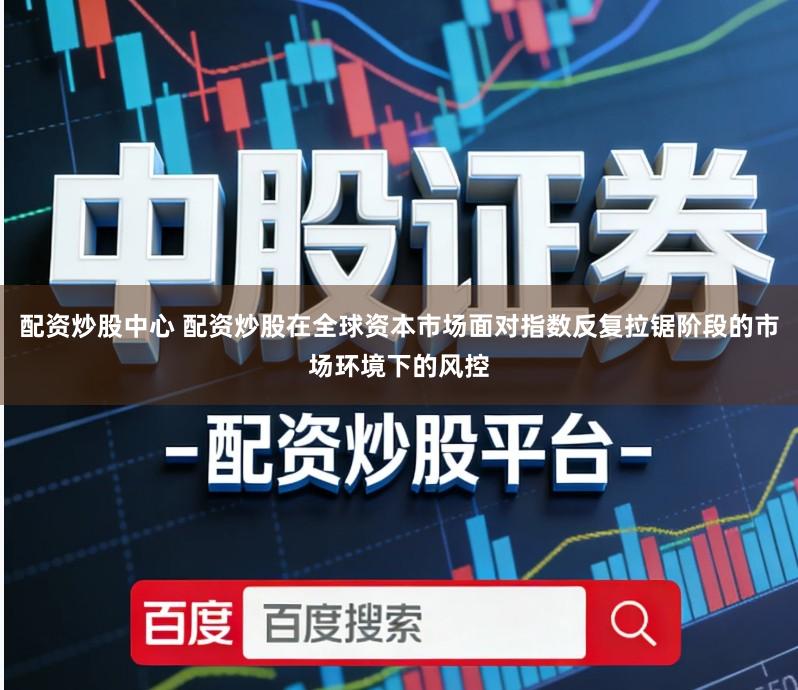 配资炒股中心 配资炒股在全球资本市场面对指数反复拉锯阶段的市场环境下的风控