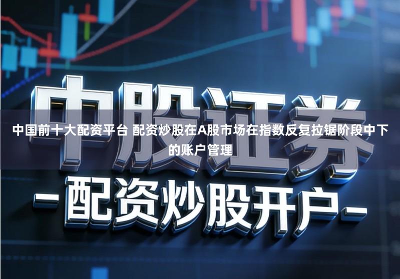 中国前十大配资平台 配资炒股在A股市场在指数反复拉锯阶段中下的账户管理