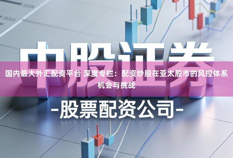 国内最大外汇配资平台 深度专栏:配资炒股在亚太股市的风控体系机会与挑战