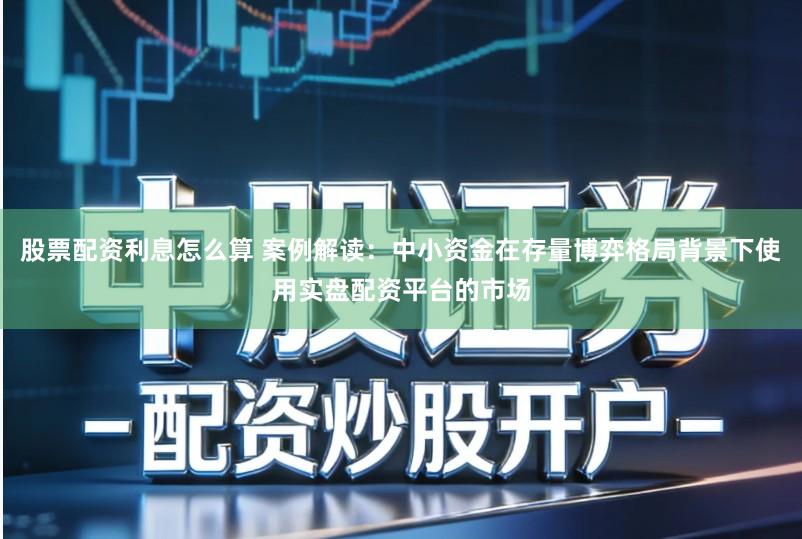 股票配资利息怎么算 案例解读:中小资金在存量博弈格局背景下使用实盘配资平台的市场