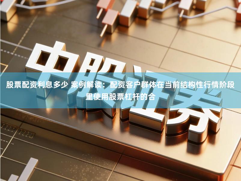 股票配资利息多少 案例解读：配资客户群体在当前结构性行情阶段里使用股票杠杆的合