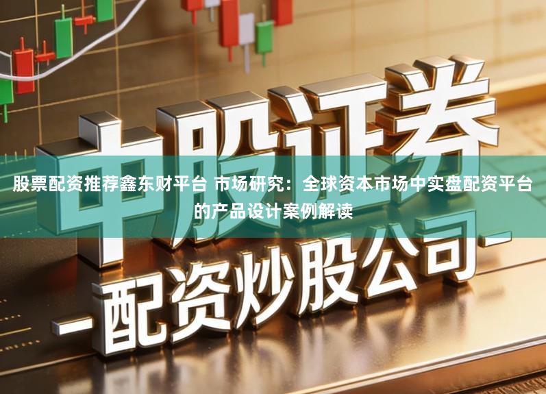 股票配资推荐鑫东财平台 市场研究：全球资本市场中实盘配资平台的产品设计案例解读