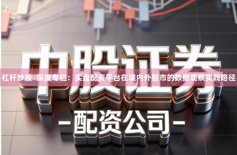 杠杆炒股 深度专栏:实盘配资平台在境内外股市的数据观察实践路径