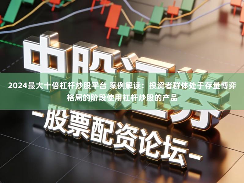 2024最大十倍杠杆炒股平台 案例解读:投资者群体处于存量博弈格局的阶段使用杠杆炒股的产品