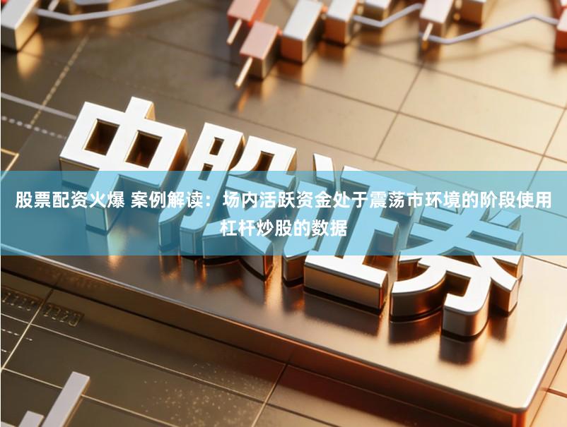 股票配资火爆 案例解读：场内活跃资金处于震荡市环境的阶段使用杠杆炒股的数据