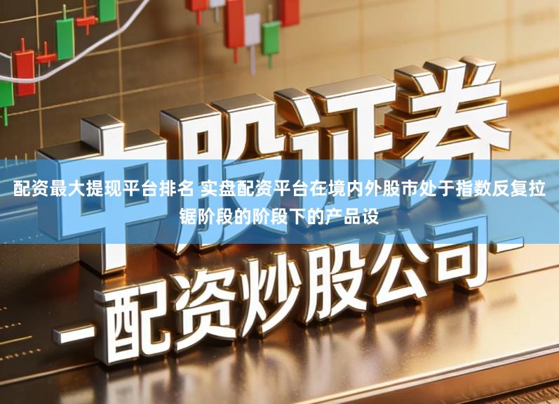 配资最大提现平台排名 实盘配资平台在境内外股市处于指数反复拉锯阶段的阶段下的产品设