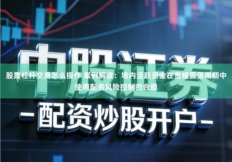 股票杠杆交易怎么操作 案例解读:场内活跃资金在宽幅震荡周期中使用配资风险控制的合规