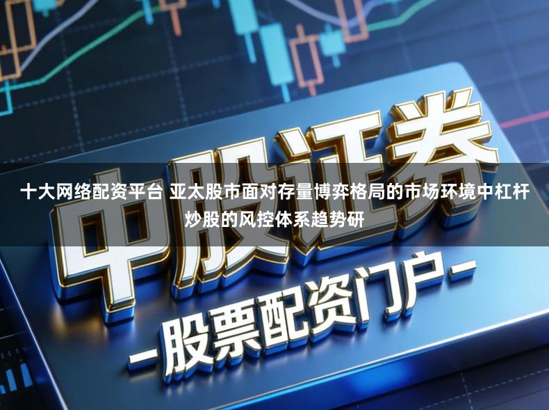 十大网络配资平台 亚太股市面对存量博弈格局的市场环境中杠杆炒股的风控体系趋势研