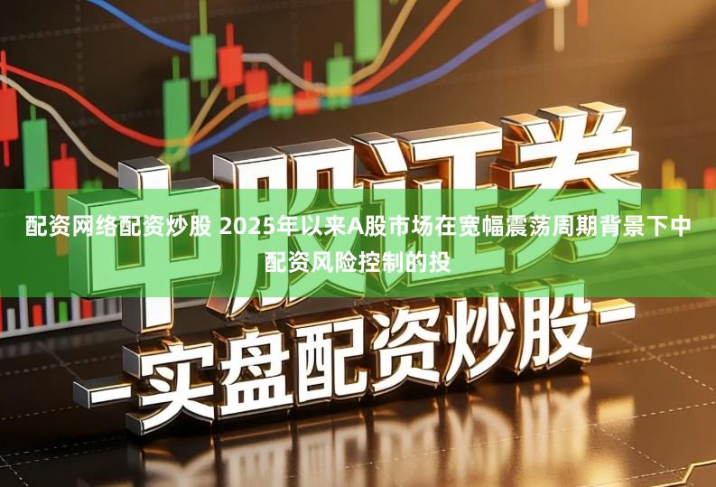 配资网络配资炒股 2025年以来A股市场在宽幅震荡周期背景下中配资风险控制的投