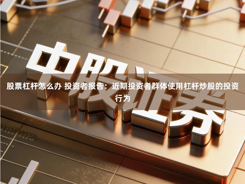 股票杠杆怎么办 投资者报告：近期投资者群体使用杠杆炒股的投资行为