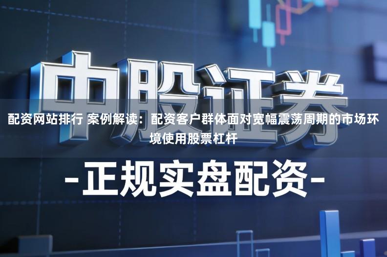 配资网站排行 案例解读：配资客户群体面对宽幅震荡周期的市场环境使用股票杠杆