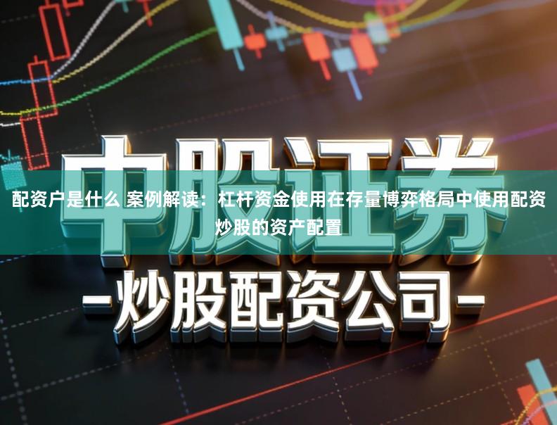 配资户是什么 案例解读：杠杆资金使用在存量博弈格局中使用配资炒股的资产配置