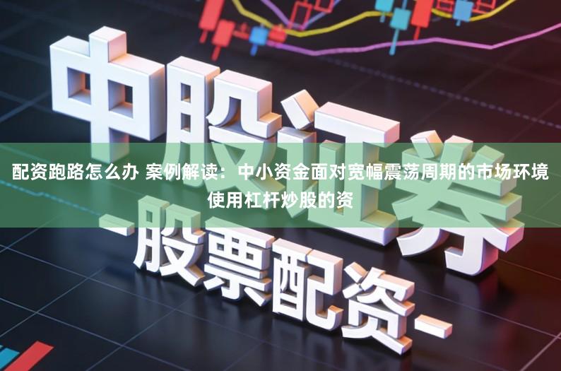 配资跑路怎么办 案例解读：中小资金面对宽幅震荡周期的市场环境使用杠杆炒股的资