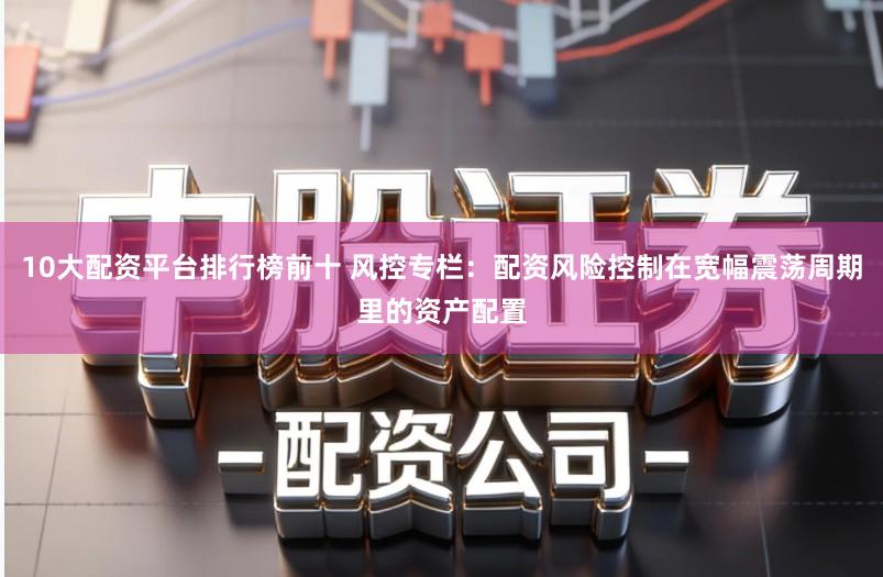 10大配资平台排行榜前十 风控专栏:配资风险控制在宽幅震荡周期里的资产配置