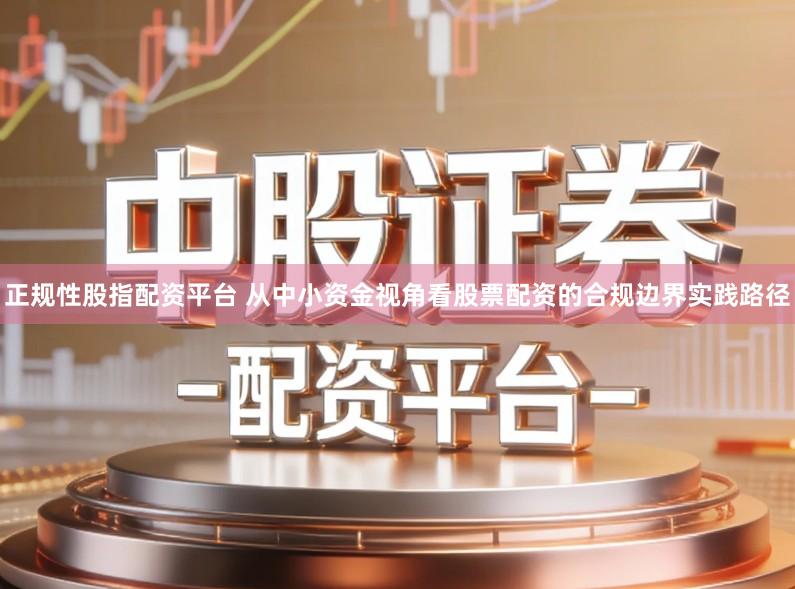 正规性股指配资平台 从中小资金视角看股票配资的合规边界实践路径