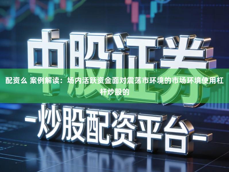 配资么 案例解读:场内活跃资金面对震荡市环境的市场环境使用杠杆炒股的