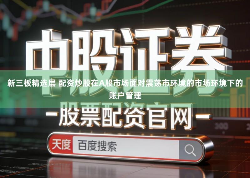 新三板精选层 配资炒股在A股市场面对震荡市环境的市场环境下的账户管理