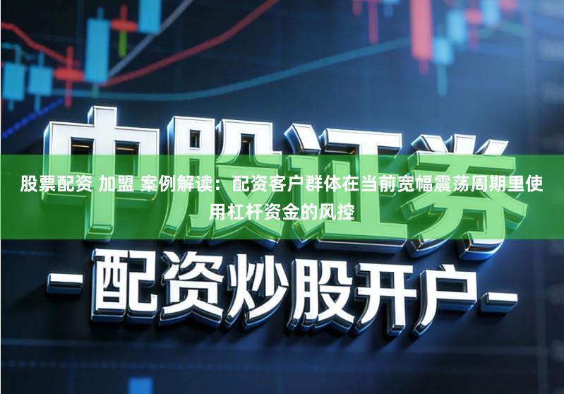 股票配资 加盟 案例解读：配资客户群体在当前宽幅震荡周期里使用杠杆资金的风控