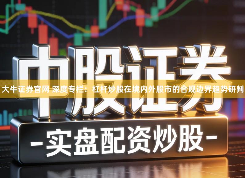 大牛证券官网 深度专栏：杠杆炒股在境内外股市的合规边界趋势研判