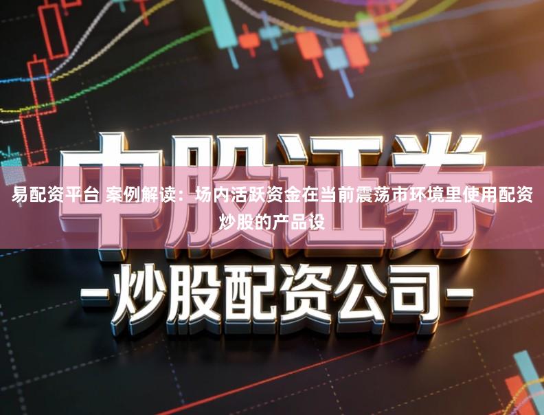 易配资平台 案例解读:场内活跃资金在当前震荡市环境里使用配资炒股的产品设