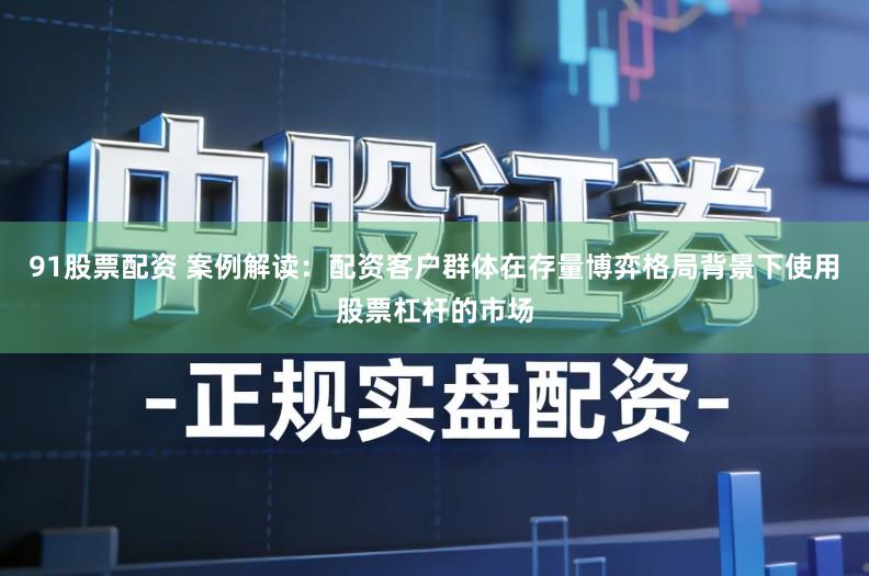 91股票配资 案例解读：配资客户群体在存量博弈格局背景下使用股票杠杆的市场