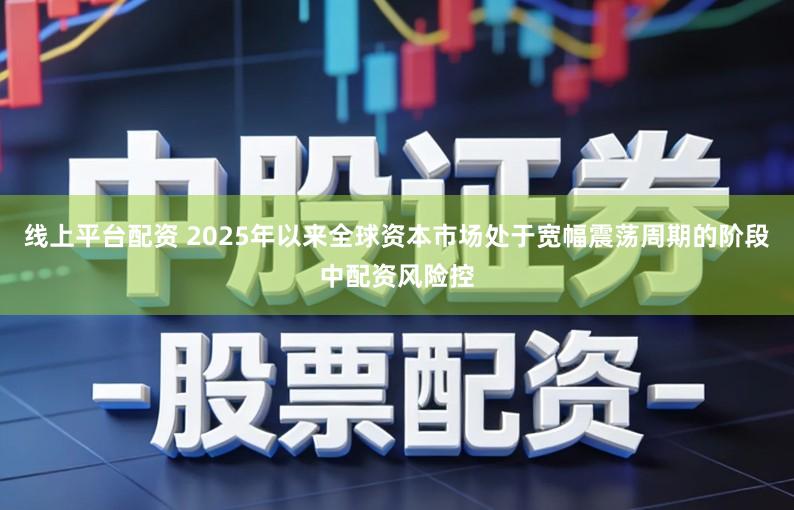 线上平台配资 2025年以来全球资本市场处于宽幅震荡周期的阶段中配资风险控