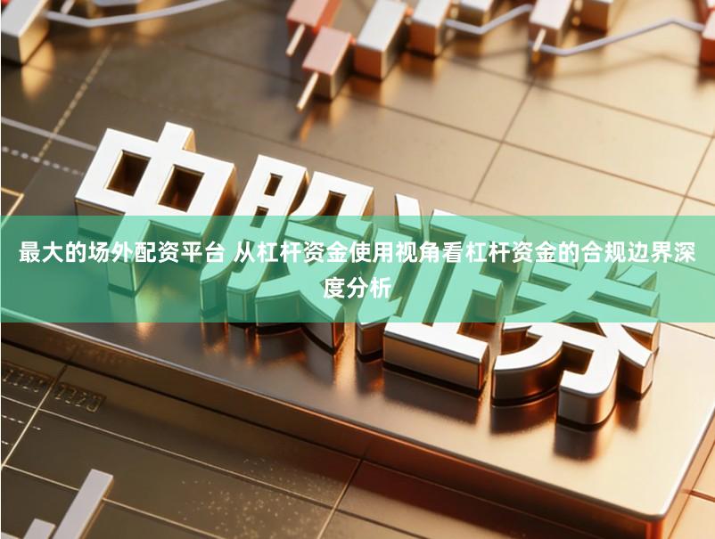 最大的场外配资平台 从杠杆资金使用视角看杠杆资金的合规边界深度分析