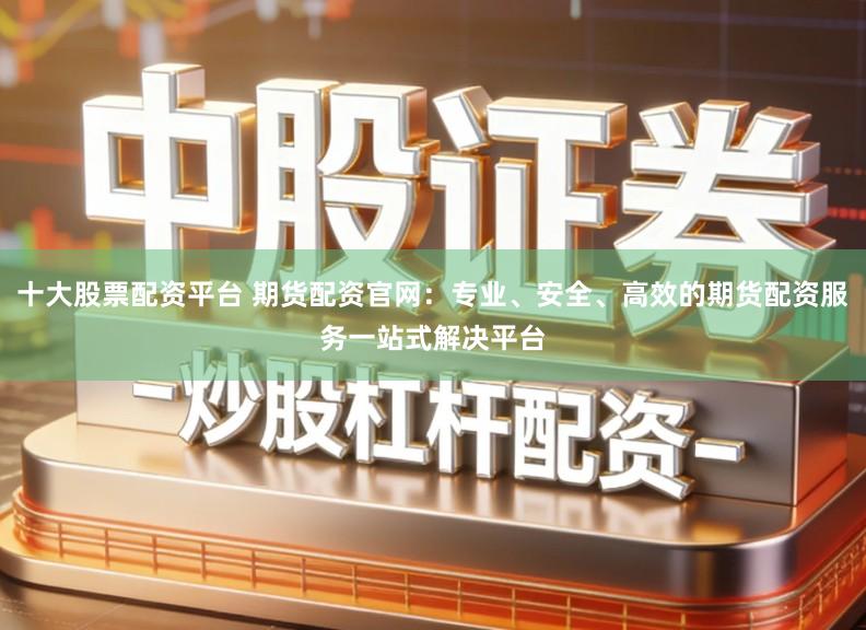 十大股票配资平台 期货配资官网：专业、安全、高效的期货配资服务一站式解决平台