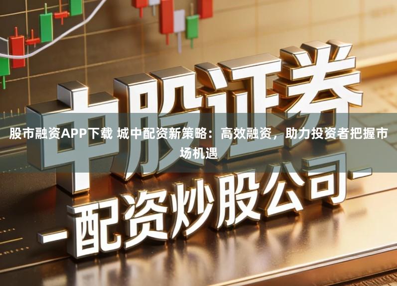 股市融资APP下载 城中配资新策略：高效融资，助力投资者把握市场机遇