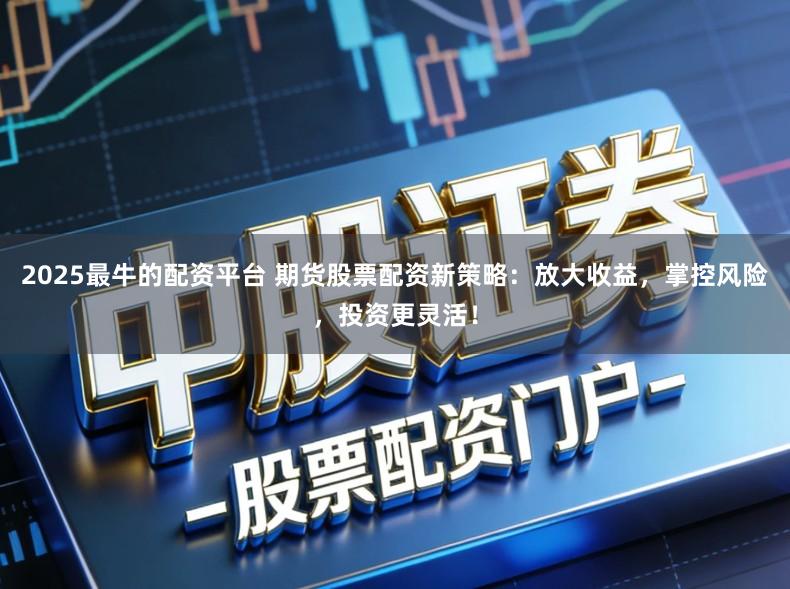 2025最牛的配资平台 期货股票配资新策略：放大收益，掌控风险，投资更灵活！