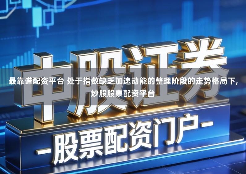 最靠谱配资平台 处于指数缺乏加速动能的整理阶段的走势格局下,炒股股票配资平台