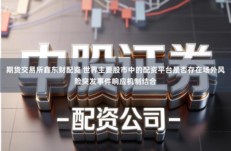 期货交易所鑫东财配资 世界主要股市中的配资平台是否存在场外风险突发事件响应机制结合