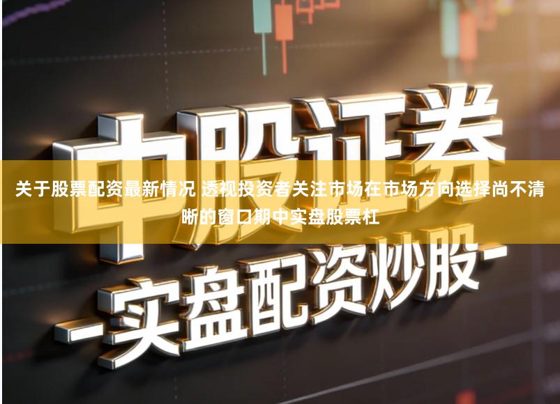 关于股票配资最新情况 透视投资者关注市场在市场方向选择尚不清晰的窗口期中实盘股票杠
